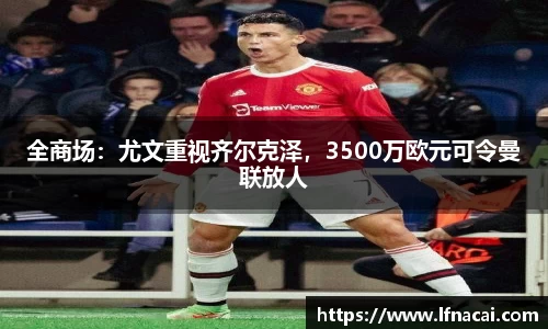 全商场：尤文重视齐尔克泽，3500万欧元可令曼联放人